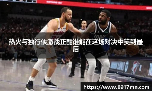 热火与独行侠激战正酣谁能在这场对决中笑到最后